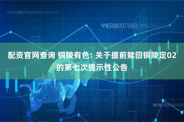 配资官网查询 铜陵有色: 关于提前赎回铜陵定02的第七次提示性公告