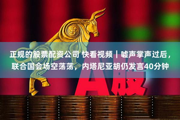 正规的股票配资公司 快看视频｜嘘声掌声过后，联合国会场空荡荡，内塔尼亚胡仍发言40分钟
