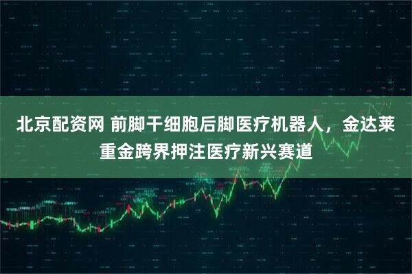 北京配资网 前脚干细胞后脚医疗机器人，金达莱重金跨界押注医疗新兴赛道